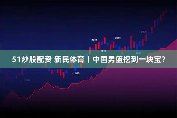 51炒股配资 新民体育丨中国男篮挖到一块宝？