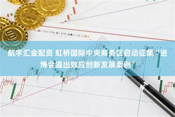 航宇汇金配资 虹桥国际中央商务区启动征集“进博会溢出效应创新发展案例”