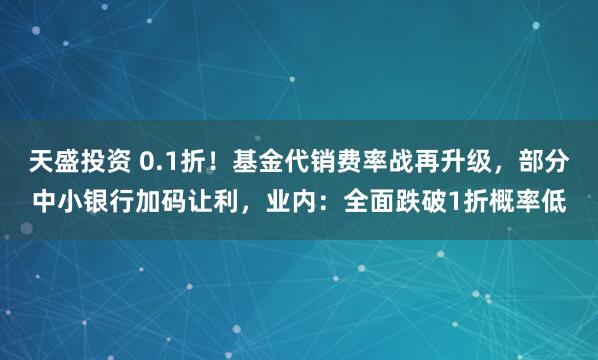 天盛投资 0.1折！基金代销费率战再升级，部分中小银行加码让利，业内：全面跌破1折概率低