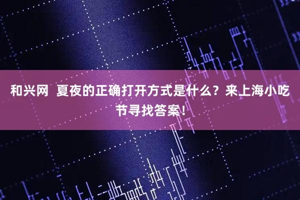和兴网  夏夜的正确打开方式是什么？来上海小吃节寻找答案！