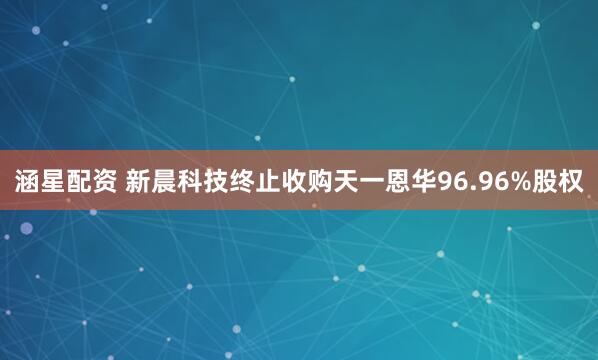 涵星配资 新晨科技终止收购天一恩华96.96%股权