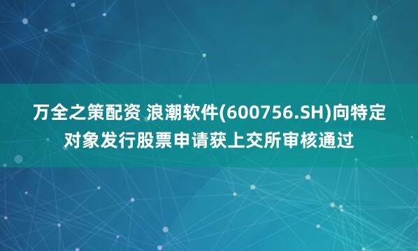 万全之策配资 浪潮软件(600756.SH)向特定对象发行股票申请获上交所审核通过