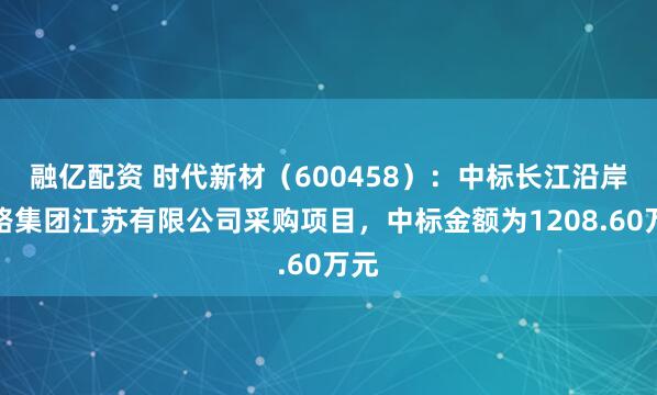 融亿配资 时代新材（600458）：中标长江沿岸铁路集团江苏有限公司采购项目，中标金额为1208.60万元