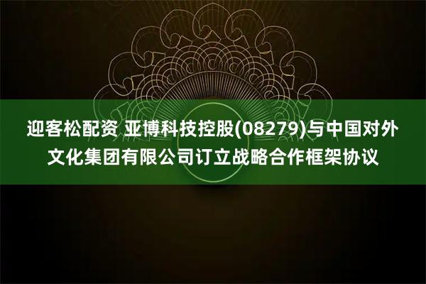 迎客松配资 亚博科技控股(08279)与中国对外文化集团有限公司订立战略合作框架协议
