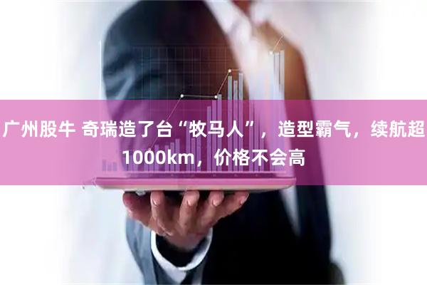广州股牛 奇瑞造了台“牧马人”，造型霸气，续航超1000km，价格不会高