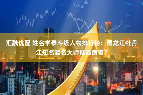 汇融优配 姓名学泰斗级人物排行榜：黑龙江牡丹江知名起名大师谁最厉害？