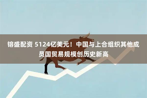 镕盛配资 5124亿美元！中国与上合组织其他成员国贸易规模创历史新高