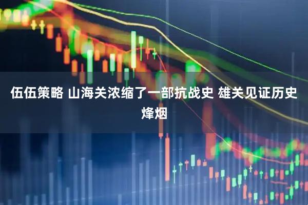 伍伍策略 山海关浓缩了一部抗战史 雄关见证历史烽烟