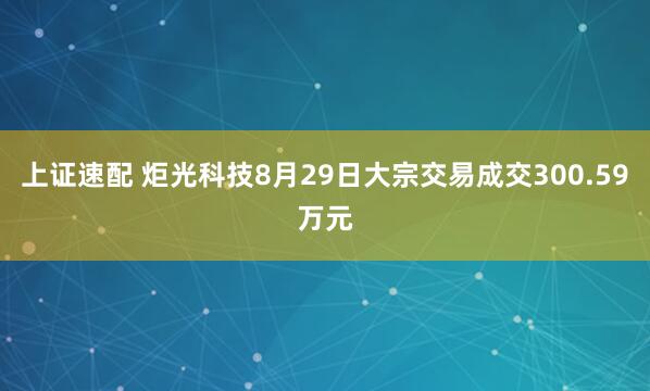 上证速配 炬光科技8月29日大宗交易成交300.59万元