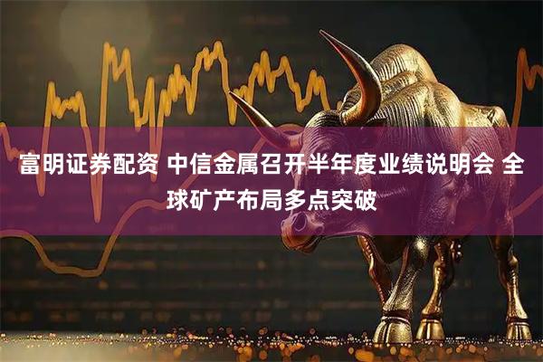 富明证券配资 中信金属召开半年度业绩说明会 全球矿产布局多点突破