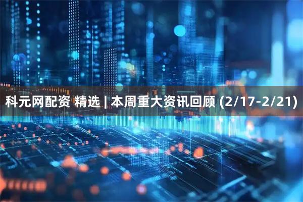 科元网配资 精选 | 本周重大资讯回顾 (2/17-2/21)
