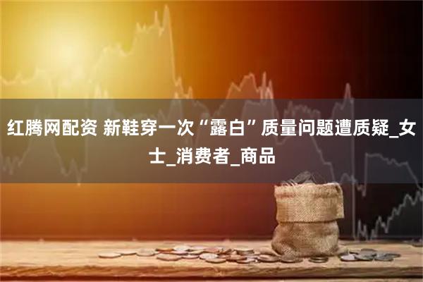红腾网配资 新鞋穿一次“露白”质量问题遭质疑_女士_消费者_商品