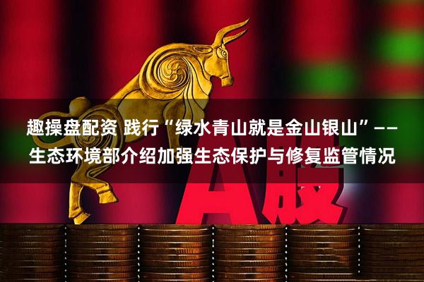 趣操盘配资 践行“绿水青山就是金山银山”——生态环境部介绍加强生态保护与修复监管情况