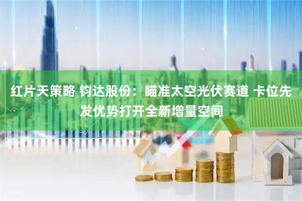 红片天策略 钧达股份：瞄准太空光伏赛道 卡位先发优势打开全新增量空间