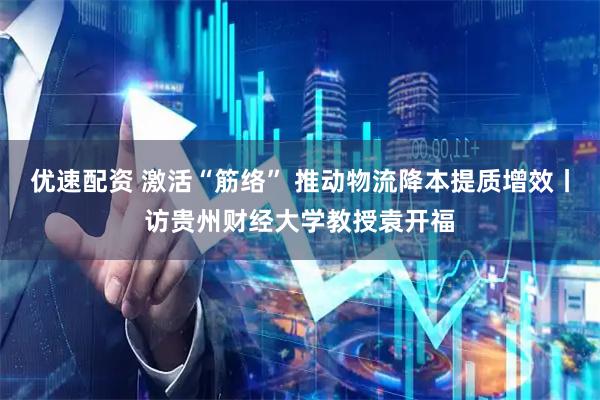 优速配资 激活“筋络” 推动物流降本提质增效丨访贵州财经大学教授袁开福