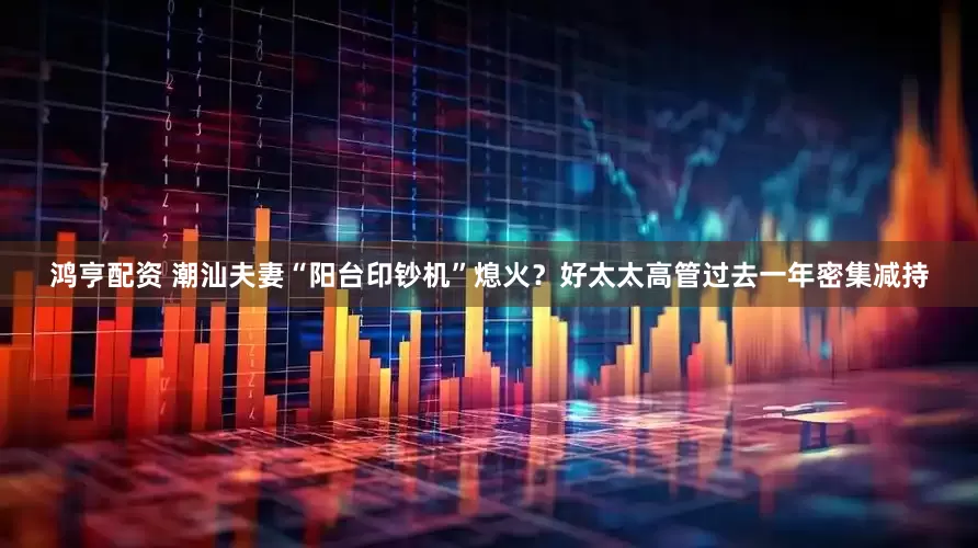 鸿亨配资 潮汕夫妻“阳台印钞机”熄火？好太太高管过去一年密集减持